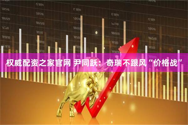 权威配资之家官网 尹同跃：奇瑞不跟风“价格战”