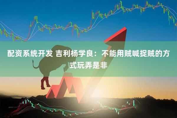 配资系统开发 吉利杨学良：不能用贼喊捉贼的方式玩弄是非