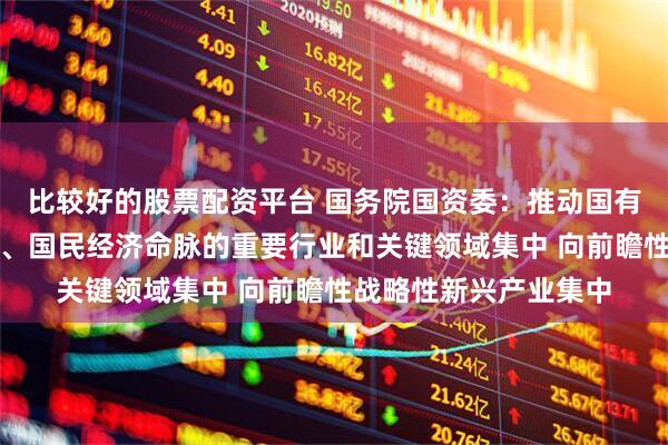 比较好的股票配资平台 国务院国资委：推动国有资本向关系国家安全、国民经济命脉的重要行业和关键领域集中 向前瞻性战略性新兴产业集中