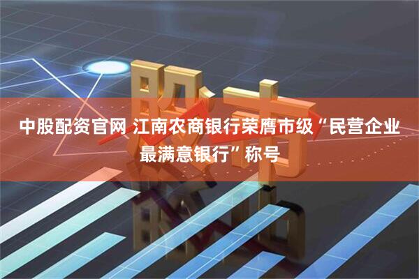 中股配资官网 江南农商银行荣膺市级“民营企业最满意银行”称号
