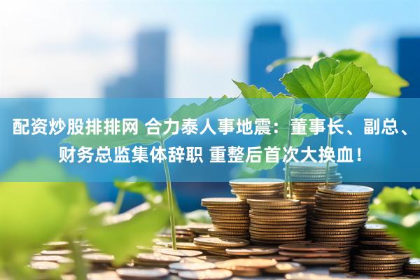 配资炒股排排网 合力泰人事地震：董事长、副总、财务总监集体辞职 重整后首次大换血！