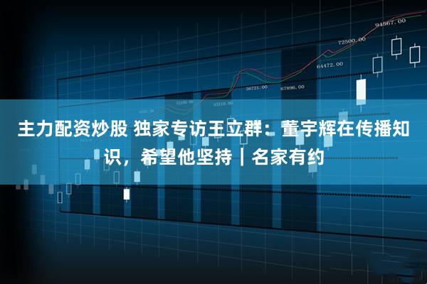 主力配资炒股 独家专访王立群：董宇辉在传播知识，希望他坚持｜名家有约