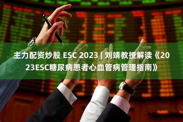 主力配资炒股 ESC 2023 | 刘靖教授解读《2023ESC糖尿病患者心血管病管理指南》