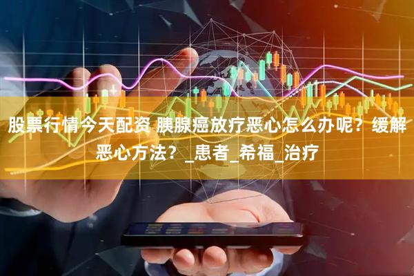 股票行情今天配资 胰腺癌放疗恶心怎么办呢？缓解恶心方法？_患者_希福_治疗
