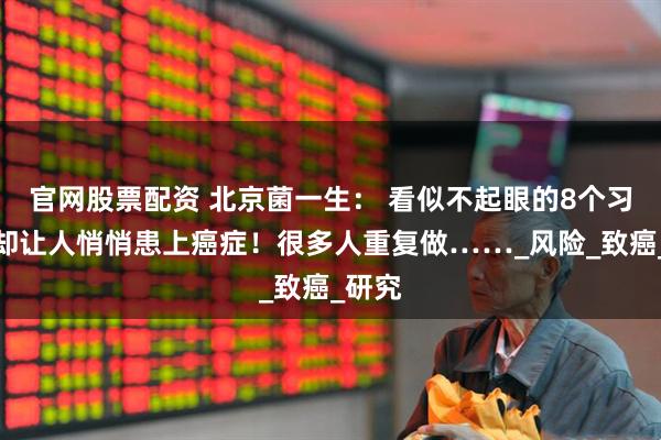 官网股票配资 北京菌一生： 看似不起眼的8个习惯，却让人悄悄患上癌症！很多人重复做……_风险_致癌_研究
