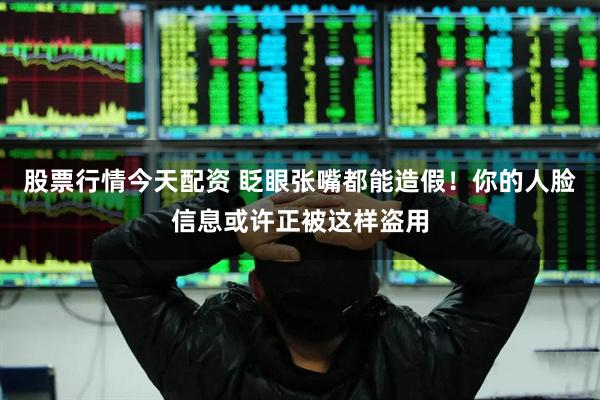 股票行情今天配资 眨眼张嘴都能造假！你的人脸信息或许正被这样盗用