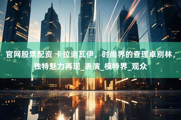 官网股票配资 卡拉迪瓦伊，时尚界的查理卓别林，独特魅力再现_表演_模特界_观众