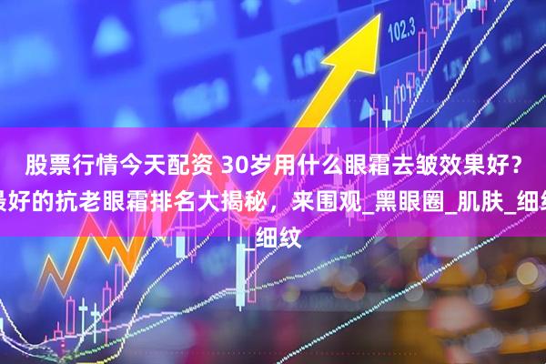 股票行情今天配资 30岁用什么眼霜去皱效果好？最好的抗老眼霜排名大揭秘，来围观_黑眼圈_肌肤_细纹