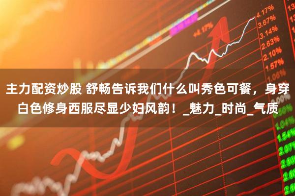 主力配资炒股 舒畅告诉我们什么叫秀色可餐，身穿白色修身西服尽显少妇风韵！_魅力_时尚_气质