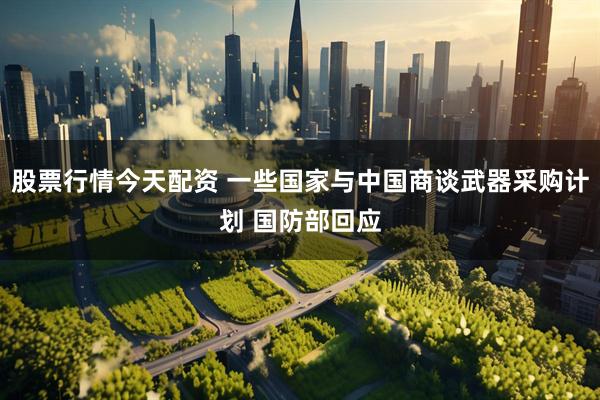 股票行情今天配资 一些国家与中国商谈武器采购计划 国防部回应