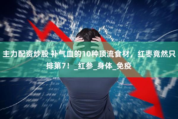 主力配资炒股 补气血的10种顶流食材，红枣竟然只排第7！_红参_身体_免疫