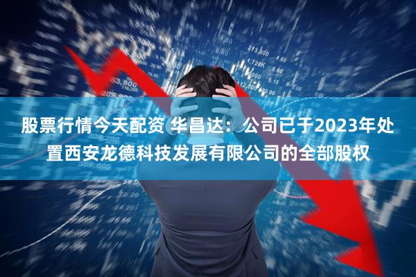 股票行情今天配资 华昌达：公司已于2023年处置西安龙德科技发展有限公司的全部股权
