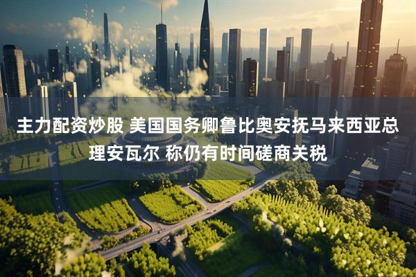 主力配资炒股 美国国务卿鲁比奥安抚马来西亚总理安瓦尔 称仍有时间磋商关税
