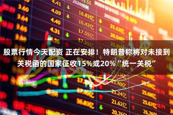股票行情今天配资 正在安排！特朗普称将对未接到关税函的国家征收15%或20%“统一关税”