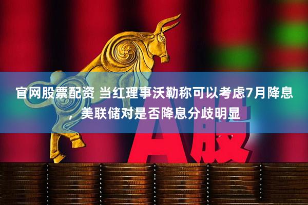官网股票配资 当红理事沃勒称可以考虑7月降息，美联储对是否降息分歧明显