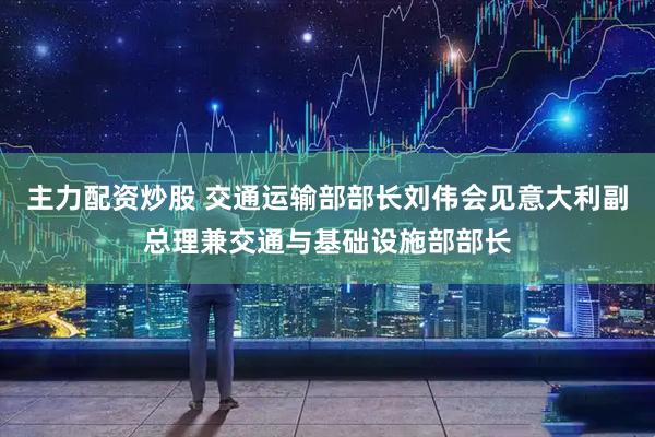 主力配资炒股 交通运输部部长刘伟会见意大利副总理兼交通与基础设施部部长