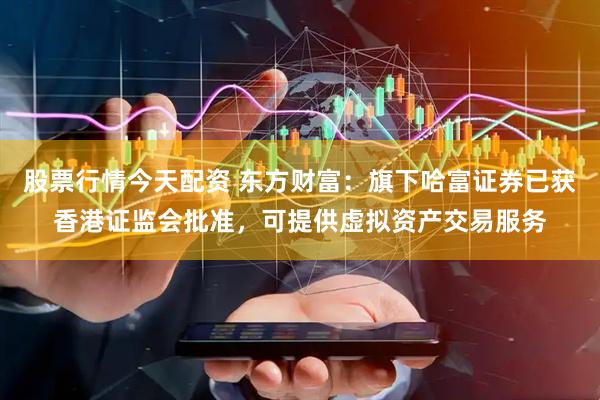 股票行情今天配资 东方财富：旗下哈富证券已获香港证监会批准，可提供虚拟资产交易服务