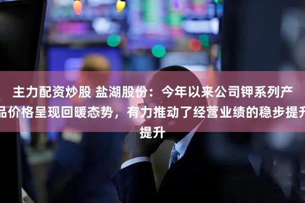 主力配资炒股 盐湖股份：今年以来公司钾系列产品价格呈现回暖态势，有力推动了经营业绩的稳步提升