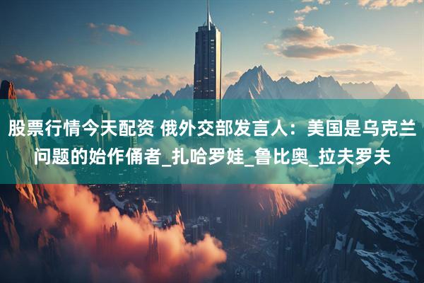 股票行情今天配资 俄外交部发言人：美国是乌克兰问题的始作俑者_扎哈罗娃_鲁比奥_拉夫罗夫
