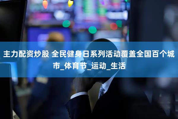 主力配资炒股 全民健身日系列活动覆盖全国百个城市_体育节_运动_生活