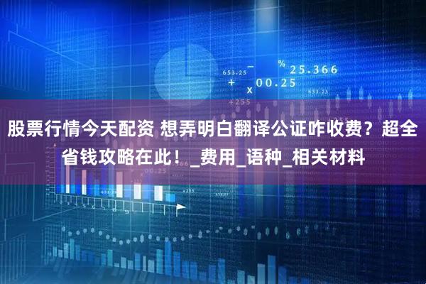 股票行情今天配资 想弄明白翻译公证咋收费？超全省钱攻略在此！_费用_语种_相关材料