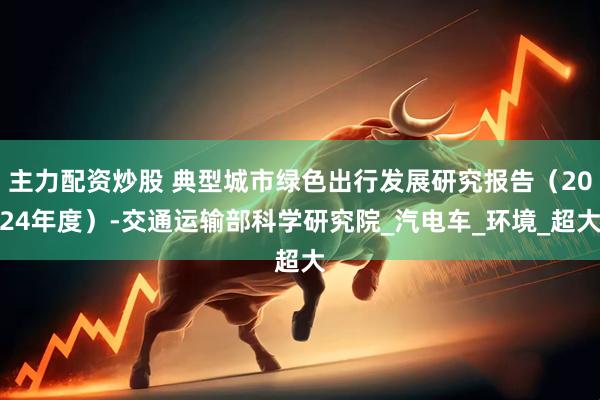 主力配资炒股 典型城市绿色出行发展研究报告（2024年度）-交通运输部科学研究院_汽电车_环境_超大