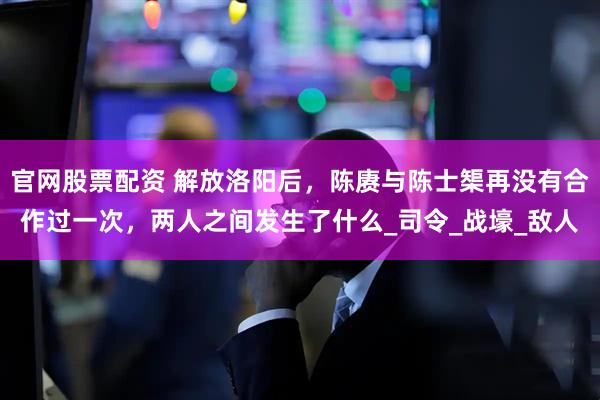 官网股票配资 解放洛阳后，陈赓与陈士榘再没有合作过一次，两人之间发生了什么_司令_战壕_敌人