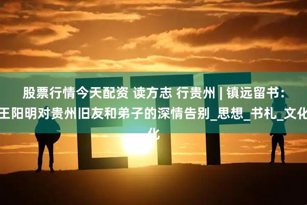股票行情今天配资 读方志 行贵州 | 镇远留书：王阳明对贵州旧友和弟子的深情告别_思想_书札_文化