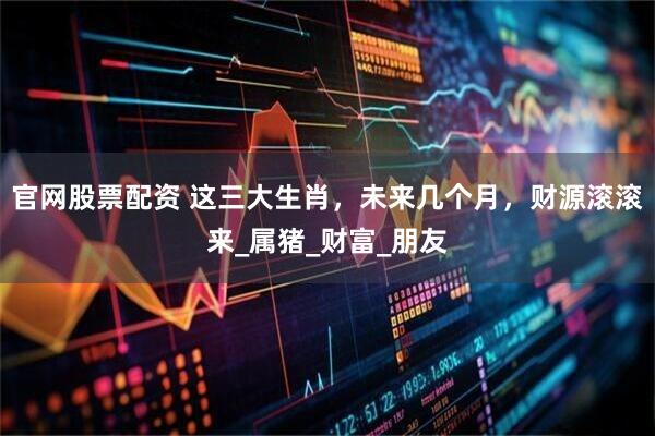 官网股票配资 这三大生肖，未来几个月，财源滚滚来_属猪_财富_朋友