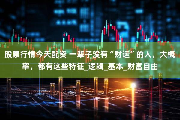 股票行情今天配资 一辈子没有“财运”的人，大概率，都有这些特征_逻辑_基本_财富自由