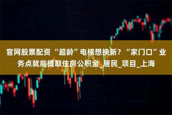 官网股票配资 “超龄”电梯想换新？“家门口”业务点就能提取住房公积金_居民_项目_上海
