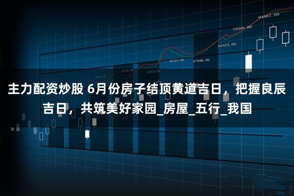主力配资炒股 6月份房子结顶黄道吉日，把握良辰吉日，共筑美好家园_房屋_五行_我国