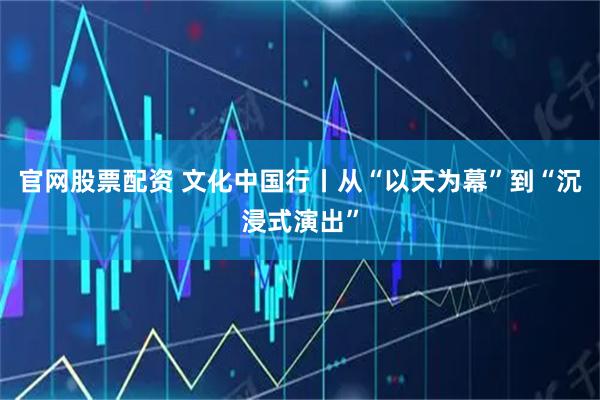 官网股票配资 文化中国行丨从“以天为幕”到“沉浸式演出”