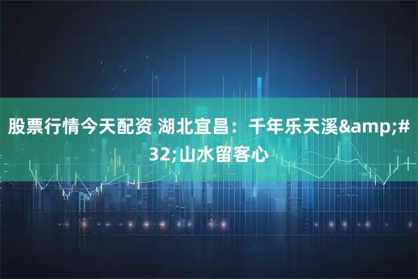 股票行情今天配资 湖北宜昌：千年乐天溪&#32;山水留客心