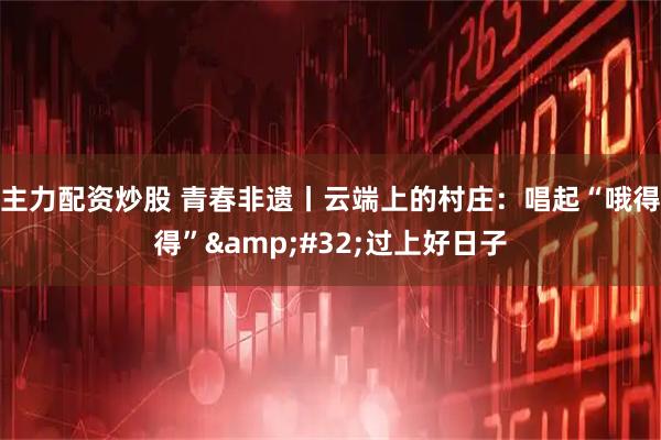 主力配资炒股 青春非遗丨云端上的村庄：唱起“哦得得”&#32;过上好日子