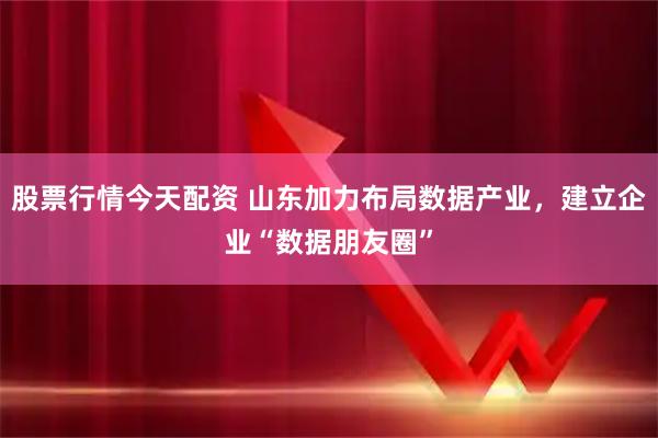 股票行情今天配资 山东加力布局数据产业，建立企业“数据朋友圈”