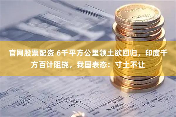 官网股票配资 6千平方公里领土欲回归，印度千方百计阻挠，我国表态：寸土不让