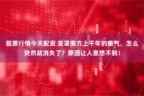 股票行情今天配资 笼罩南方上千年的瘴气，怎么突然就消失了？原因让人意想不到！