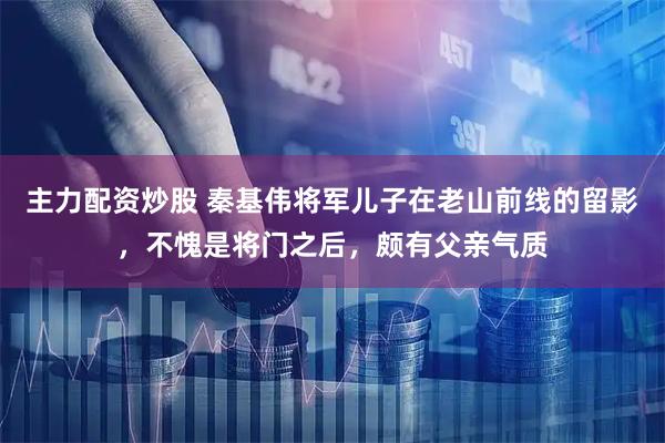 主力配资炒股 秦基伟将军儿子在老山前线的留影，不愧是将门之后，颇有父亲气质