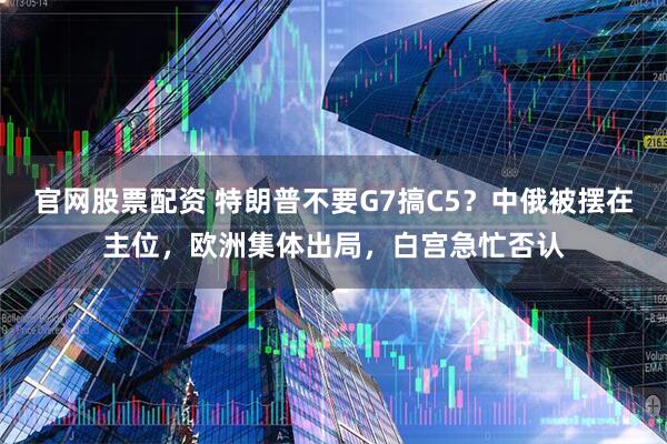 官网股票配资 特朗普不要G7搞C5？中俄被摆在主位，欧洲集体出局，白宫急忙否认