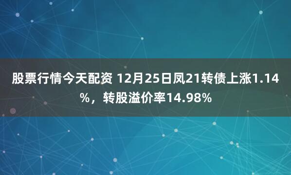 股票行情今天配资 12月25日凤21转债上涨1.14%,转股溢价率14.98%
