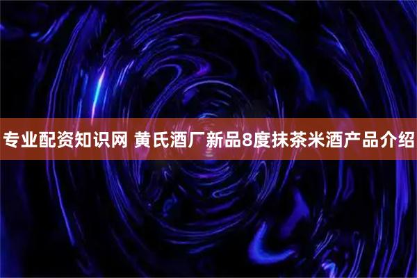 专业配资知识网 黄氏酒厂新品8度抹茶米酒产品介绍