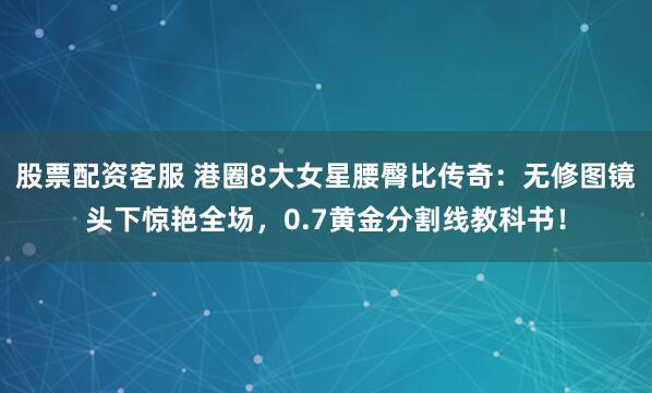 股票配资客服 港圈8大女星腰臀比传奇：无修图镜头下惊艳全场，0.7黄金分割线教科书！
