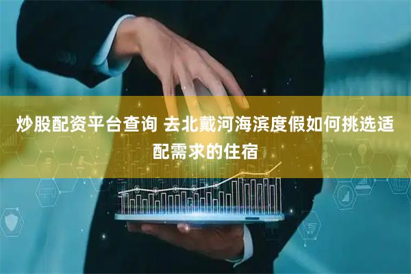 炒股配资平台查询 去北戴河海滨度假如何挑选适配需求的住宿