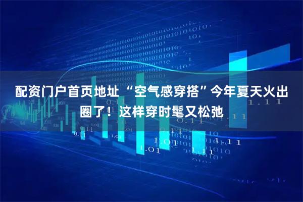 配资门户首页地址 “空气感穿搭”今年夏天火出圈了！这样穿时髦又松弛