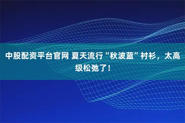 中股配资平台官网 夏天流行“秋波蓝”衬衫，太高级松弛了！
