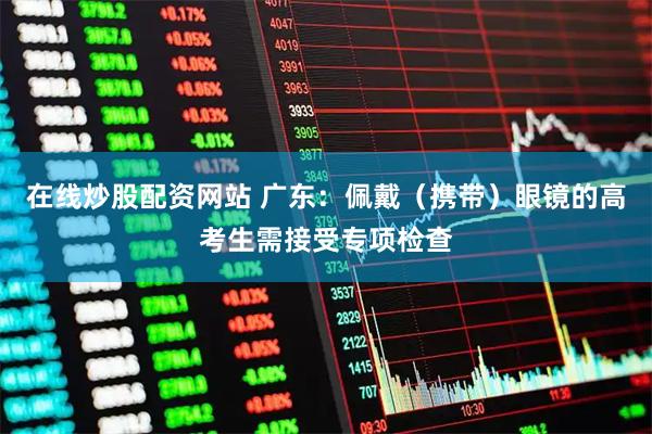 在线炒股配资网站 广东:佩戴(携带)眼镜的高考生需接受专项检查