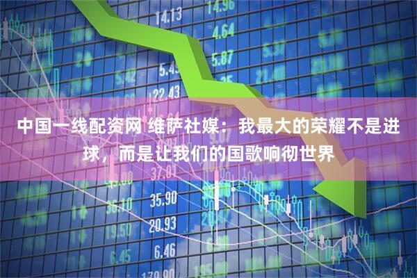 中国一线配资网 维萨社媒：我最大的荣耀不是进球，而是让我们的国歌响彻世界