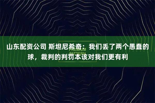 山东配资公司 斯坦尼希奇：我们丢了两个愚蠢的球，裁判的判罚本该对我们更有利