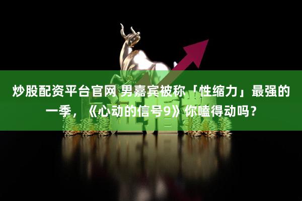炒股配资平台官网 男嘉宾被称「性缩力」最强的一季，《心动的信号9》你嗑得动吗？
